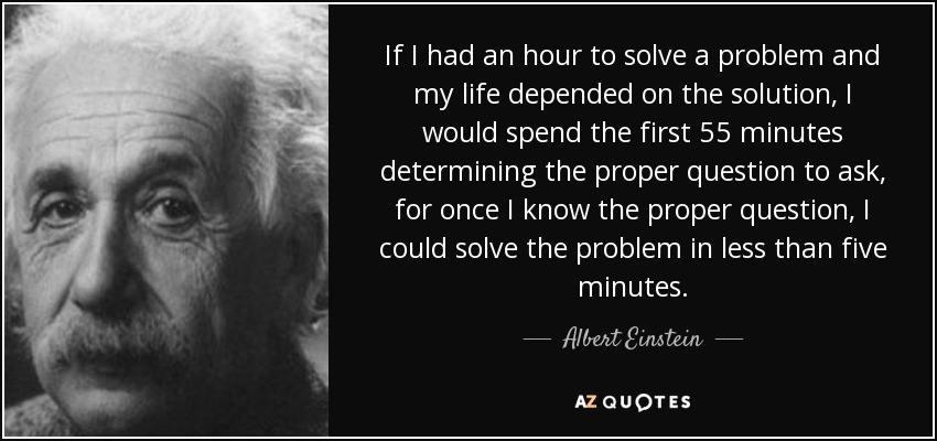 If I had an hour to solve a problem and my life depended on the solution, I would spend the first 55 minutes determining the proper question to ask, for once I know the proper question, I could solve the problem in less than five minutes.
