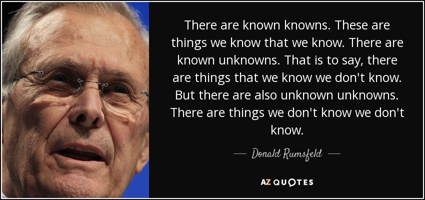 There are known knowns; there are things we know we know. We also know there are known unknowns; that is to say we know there are some things we do not know. But there are also unknown unknowns - the ones we don't know we don't know.