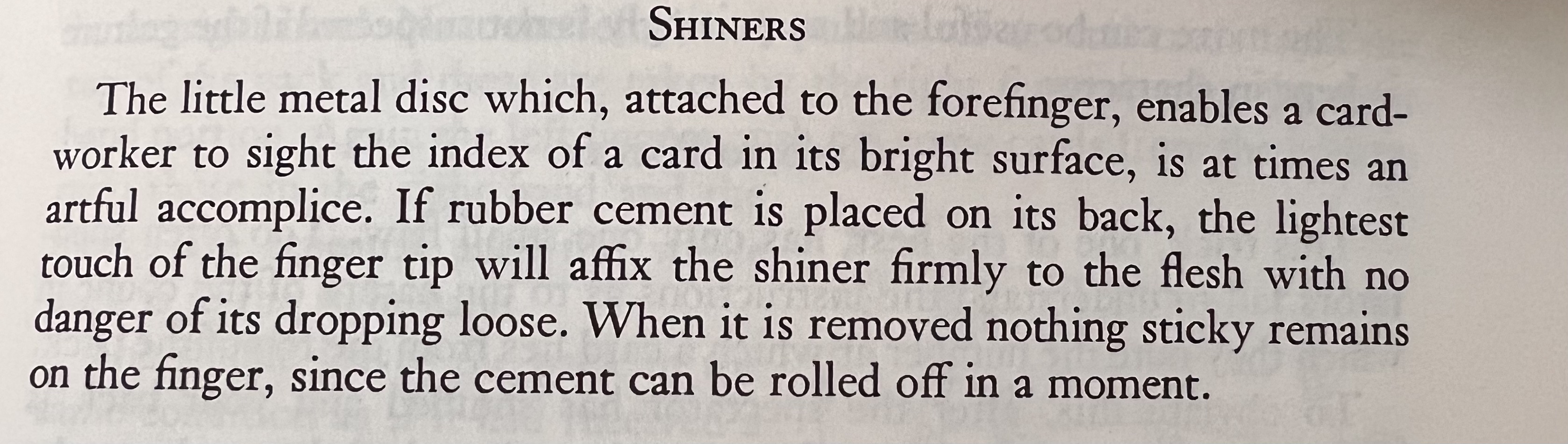 Photo from a book on card cheating. "SHINERS The little metal disc which, attached to the forefinger, enables a card- worker to sight the index of a card in its bright surface, is at times an artful accomplice. If rubber cement is placed on its back, the lightest touch of the finger tip will affix the shiner firmly to the flesh with no danger of its dropping loose. When it is removed nothing sticky remains on the finger, since the cement can be rolled off in a moment."