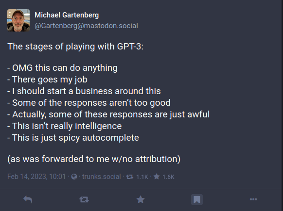 Gartenberg
Michael Gartenberg
@Gartenberg@mastodon.social

The stages of playing with GPT-3:

- OMG this can do anything
- There goes my job
- I should start a business around this
- Some of the responses aren’t too good
- Actually, some of these responses are just awful
- This isn’t really intelligence
- This is just spicy autocomplete