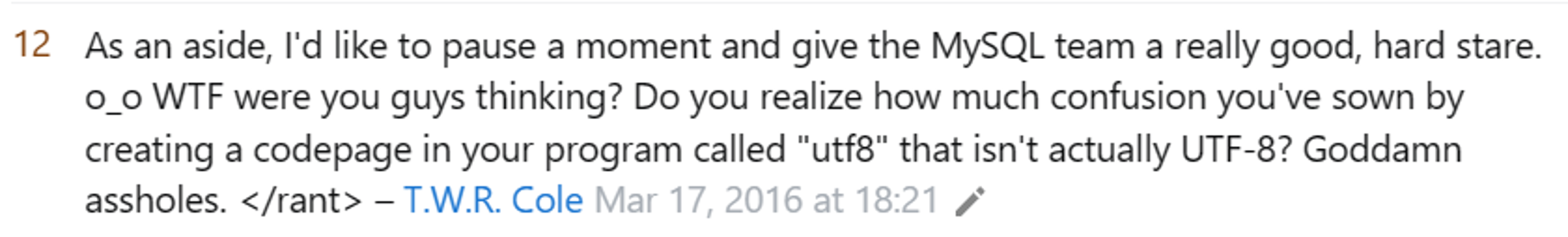 As an aside, I'd like to pause a moment and give the MySQL team a really good, hard stare. o_o WTF were you guys thinking? Do you realize how much confusion you've sown by creating a codepage in your program called "utf8" that isn't actually UTF-8? Goddamn assholes. </rant>